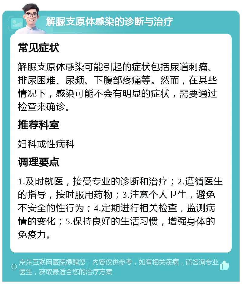 解脲支原体感染的诊断与治疗 常见症状 解脲支原体感染可能引起的症状包括尿道刺痛、排尿困难、尿频、下腹部疼痛等。然而，在某些情况下，感染可能不会有明显的症状，需要通过检查来确诊。 推荐科室 妇科或性病科 调理要点 1.及时就医，接受专业的诊断和治疗；2.遵循医生的指导，按时服用药物；3.注意个人卫生，避免不安全的性行为；4.定期进行相关检查，监测病情的变化；5.保持良好的生活习惯，增强身体的免疫力。