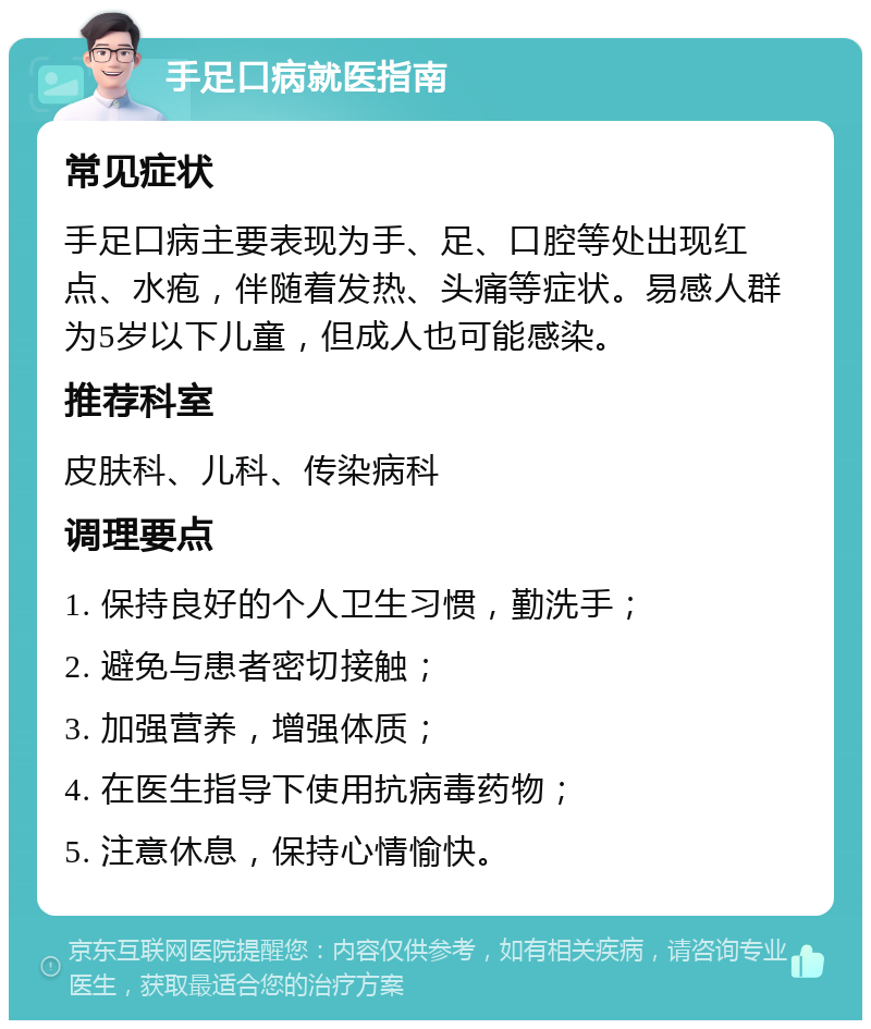 手足口病就医指南 常见症状 手足口病主要表现为手、足、口腔等处出现红点、水疱，伴随着发热、头痛等症状。易感人群为5岁以下儿童，但成人也可能感染。 推荐科室 皮肤科、儿科、传染病科 调理要点 1. 保持良好的个人卫生习惯，勤洗手； 2. 避免与患者密切接触； 3. 加强营养，增强体质； 4. 在医生指导下使用抗病毒药物； 5. 注意休息，保持心情愉快。