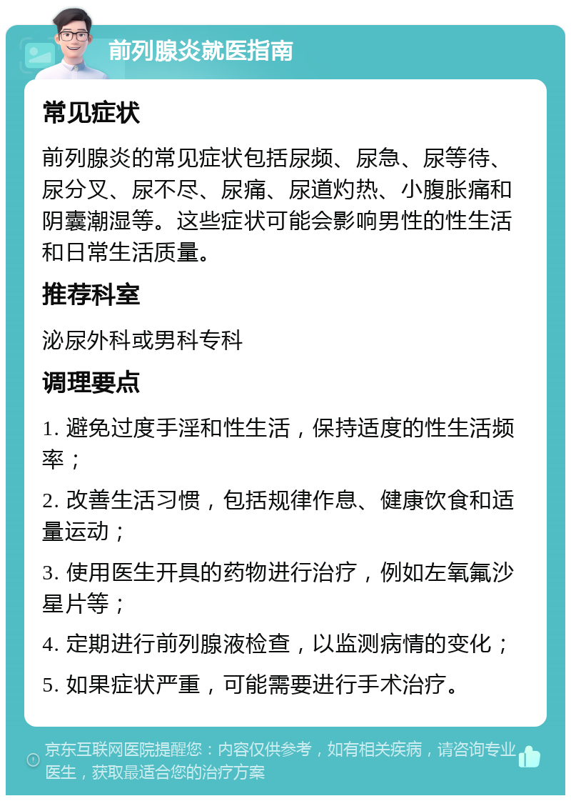 前列腺炎就医指南 常见症状 前列腺炎的常见症状包括尿频、尿急、尿等待、尿分叉、尿不尽、尿痛、尿道灼热、小腹胀痛和阴囊潮湿等。这些症状可能会影响男性的性生活和日常生活质量。 推荐科室 泌尿外科或男科专科 调理要点 1. 避免过度手淫和性生活，保持适度的性生活频率； 2. 改善生活习惯，包括规律作息、健康饮食和适量运动； 3. 使用医生开具的药物进行治疗，例如左氧氟沙星片等； 4. 定期进行前列腺液检查，以监测病情的变化； 5. 如果症状严重，可能需要进行手术治疗。