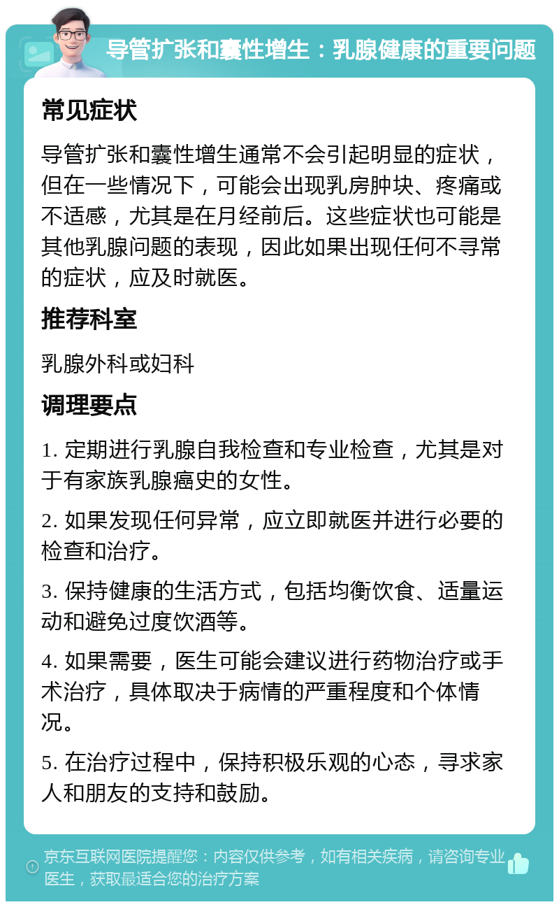 导管扩张和囊性增生：乳腺健康的重要问题 常见症状 导管扩张和囊性增生通常不会引起明显的症状，但在一些情况下，可能会出现乳房肿块、疼痛或不适感，尤其是在月经前后。这些症状也可能是其他乳腺问题的表现，因此如果出现任何不寻常的症状，应及时就医。 推荐科室 乳腺外科或妇科 调理要点 1. 定期进行乳腺自我检查和专业检查，尤其是对于有家族乳腺癌史的女性。 2. 如果发现任何异常，应立即就医并进行必要的检查和治疗。 3. 保持健康的生活方式，包括均衡饮食、适量运动和避免过度饮酒等。 4. 如果需要，医生可能会建议进行药物治疗或手术治疗，具体取决于病情的严重程度和个体情况。 5. 在治疗过程中，保持积极乐观的心态，寻求家人和朋友的支持和鼓励。