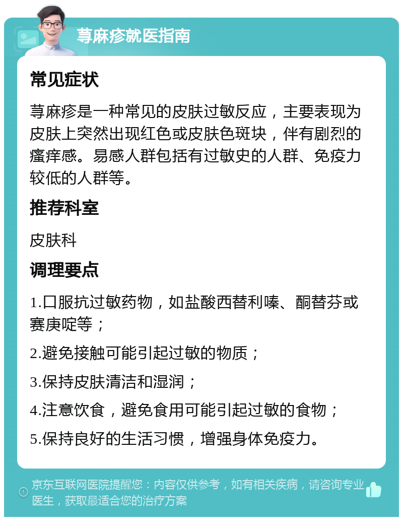 荨麻疹就医指南 常见症状 荨麻疹是一种常见的皮肤过敏反应，主要表现为皮肤上突然出现红色或皮肤色斑块，伴有剧烈的瘙痒感。易感人群包括有过敏史的人群、免疫力较低的人群等。 推荐科室 皮肤科 调理要点 1.口服抗过敏药物，如盐酸西替利嗪、酮替芬或赛庚啶等； 2.避免接触可能引起过敏的物质； 3.保持皮肤清洁和湿润； 4.注意饮食，避免食用可能引起过敏的食物； 5.保持良好的生活习惯，增强身体免疫力。