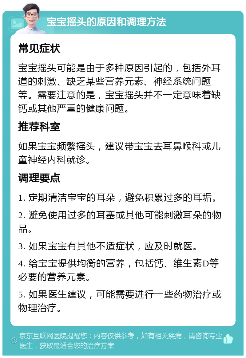 宝宝摇头的原因和调理方法 常见症状 宝宝摇头可能是由于多种原因引起的，包括外耳道的刺激、缺乏某些营养元素、神经系统问题等。需要注意的是，宝宝摇头并不一定意味着缺钙或其他严重的健康问题。 推荐科室 如果宝宝频繁摇头，建议带宝宝去耳鼻喉科或儿童神经内科就诊。 调理要点 1. 定期清洁宝宝的耳朵，避免积累过多的耳垢。 2. 避免使用过多的耳塞或其他可能刺激耳朵的物品。 3. 如果宝宝有其他不适症状，应及时就医。 4. 给宝宝提供均衡的营养，包括钙、维生素D等必要的营养元素。 5. 如果医生建议，可能需要进行一些药物治疗或物理治疗。