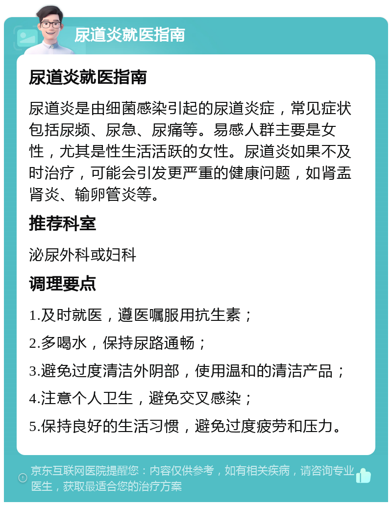 尿道炎就医指南 尿道炎就医指南 尿道炎是由细菌感染引起的尿道炎症，常见症状包括尿频、尿急、尿痛等。易感人群主要是女性，尤其是性生活活跃的女性。尿道炎如果不及时治疗，可能会引发更严重的健康问题，如肾盂肾炎、输卵管炎等。 推荐科室 泌尿外科或妇科 调理要点 1.及时就医，遵医嘱服用抗生素； 2.多喝水，保持尿路通畅； 3.避免过度清洁外阴部，使用温和的清洁产品； 4.注意个人卫生，避免交叉感染； 5.保持良好的生活习惯，避免过度疲劳和压力。