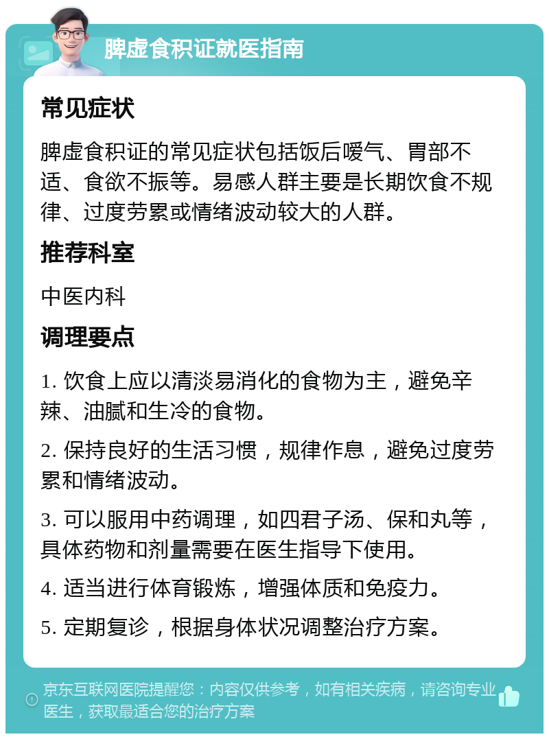 脾虚食积证就医指南 常见症状 脾虚食积证的常见症状包括饭后嗳气、胃部不适、食欲不振等。易感人群主要是长期饮食不规律、过度劳累或情绪波动较大的人群。 推荐科室 中医内科 调理要点 1. 饮食上应以清淡易消化的食物为主，避免辛辣、油腻和生冷的食物。 2. 保持良好的生活习惯，规律作息，避免过度劳累和情绪波动。 3. 可以服用中药调理，如四君子汤、保和丸等，具体药物和剂量需要在医生指导下使用。 4. 适当进行体育锻炼，增强体质和免疫力。 5. 定期复诊，根据身体状况调整治疗方案。