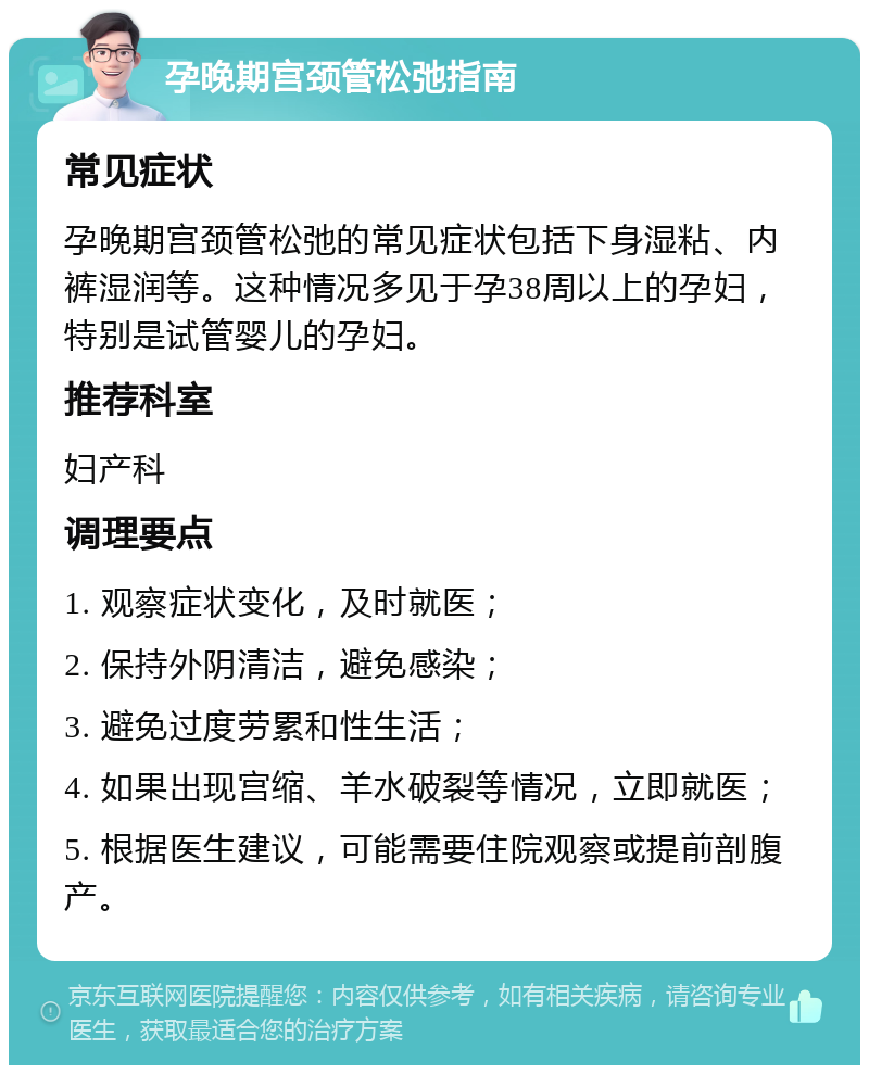 孕晚期宫颈管松弛指南 常见症状 孕晚期宫颈管松弛的常见症状包括下身湿粘、内裤湿润等。这种情况多见于孕38周以上的孕妇，特别是试管婴儿的孕妇。 推荐科室 妇产科 调理要点 1. 观察症状变化，及时就医； 2. 保持外阴清洁，避免感染； 3. 避免过度劳累和性生活； 4. 如果出现宫缩、羊水破裂等情况，立即就医； 5. 根据医生建议，可能需要住院观察或提前剖腹产。