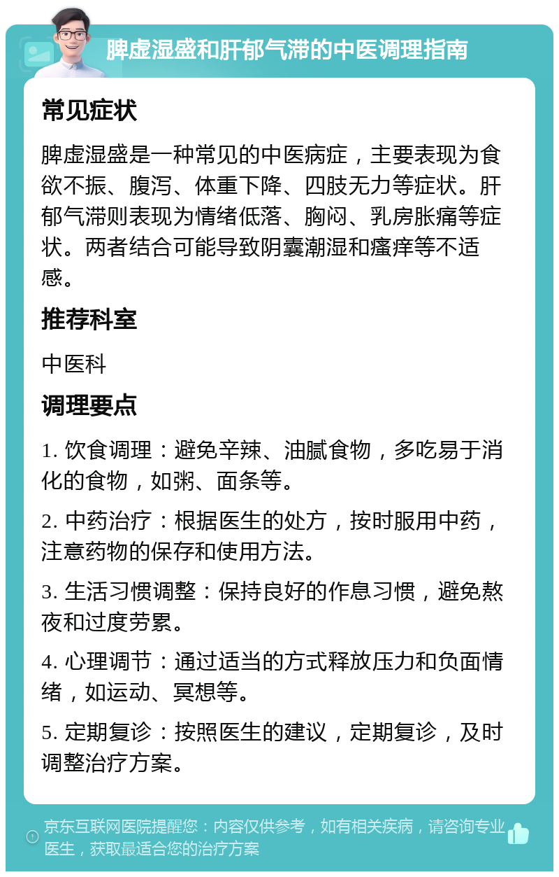 脾虚湿盛和肝郁气滞的中医调理指南 常见症状 脾虚湿盛是一种常见的中医病症，主要表现为食欲不振、腹泻、体重下降、四肢无力等症状。肝郁气滞则表现为情绪低落、胸闷、乳房胀痛等症状。两者结合可能导致阴囊潮湿和瘙痒等不适感。 推荐科室 中医科 调理要点 1. 饮食调理：避免辛辣、油腻食物，多吃易于消化的食物，如粥、面条等。 2. 中药治疗：根据医生的处方，按时服用中药，注意药物的保存和使用方法。 3. 生活习惯调整：保持良好的作息习惯，避免熬夜和过度劳累。 4. 心理调节：通过适当的方式释放压力和负面情绪，如运动、冥想等。 5. 定期复诊：按照医生的建议，定期复诊，及时调整治疗方案。