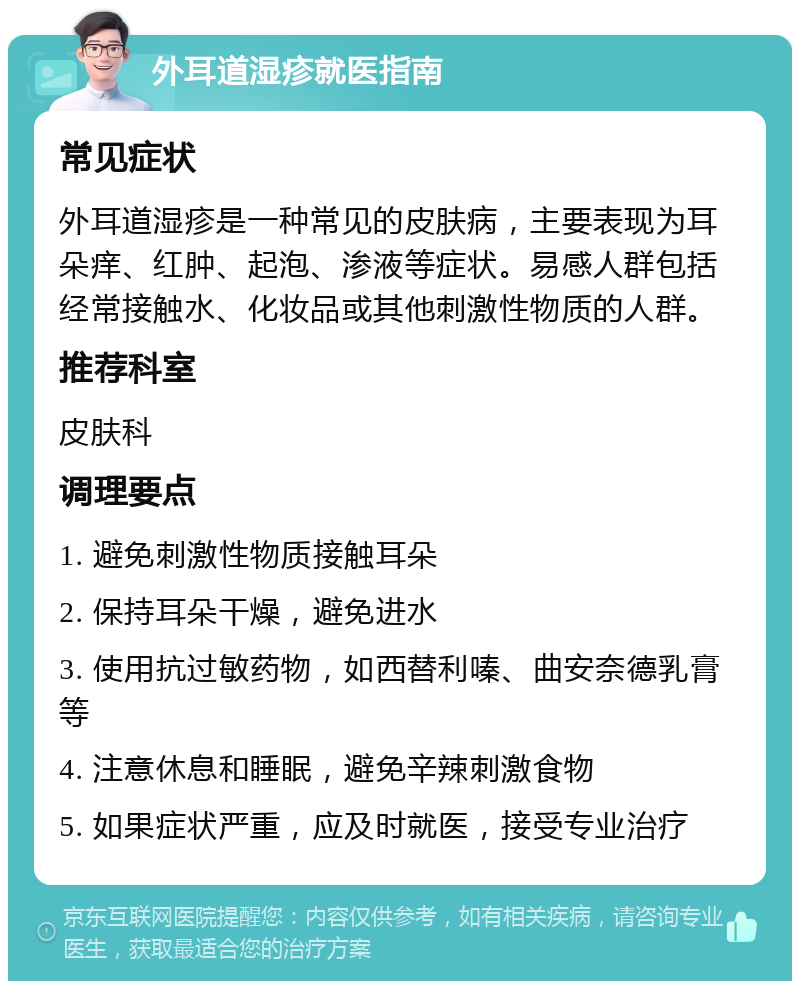 外耳道湿疹就医指南 常见症状 外耳道湿疹是一种常见的皮肤病，主要表现为耳朵痒、红肿、起泡、渗液等症状。易感人群包括经常接触水、化妆品或其他刺激性物质的人群。 推荐科室 皮肤科 调理要点 1. 避免刺激性物质接触耳朵 2. 保持耳朵干燥，避免进水 3. 使用抗过敏药物，如西替利嗪、曲安奈德乳膏等 4. 注意休息和睡眠，避免辛辣刺激食物 5. 如果症状严重，应及时就医，接受专业治疗