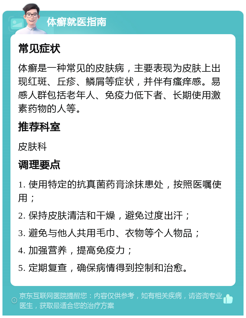 体癣就医指南 常见症状 体癣是一种常见的皮肤病，主要表现为皮肤上出现红斑、丘疹、鳞屑等症状，并伴有瘙痒感。易感人群包括老年人、免疫力低下者、长期使用激素药物的人等。 推荐科室 皮肤科 调理要点 1. 使用特定的抗真菌药膏涂抹患处，按照医嘱使用； 2. 保持皮肤清洁和干燥，避免过度出汗； 3. 避免与他人共用毛巾、衣物等个人物品； 4. 加强营养，提高免疫力； 5. 定期复查，确保病情得到控制和治愈。