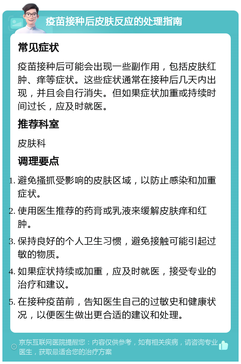 疫苗接种后皮肤反应的处理指南 常见症状 疫苗接种后可能会出现一些副作用，包括皮肤红肿、痒等症状。这些症状通常在接种后几天内出现，并且会自行消失。但如果症状加重或持续时间过长，应及时就医。 推荐科室 皮肤科 调理要点 避免搔抓受影响的皮肤区域，以防止感染和加重症状。 使用医生推荐的药膏或乳液来缓解皮肤痒和红肿。 保持良好的个人卫生习惯，避免接触可能引起过敏的物质。 如果症状持续或加重，应及时就医，接受专业的治疗和建议。 在接种疫苗前，告知医生自己的过敏史和健康状况，以便医生做出更合适的建议和处理。