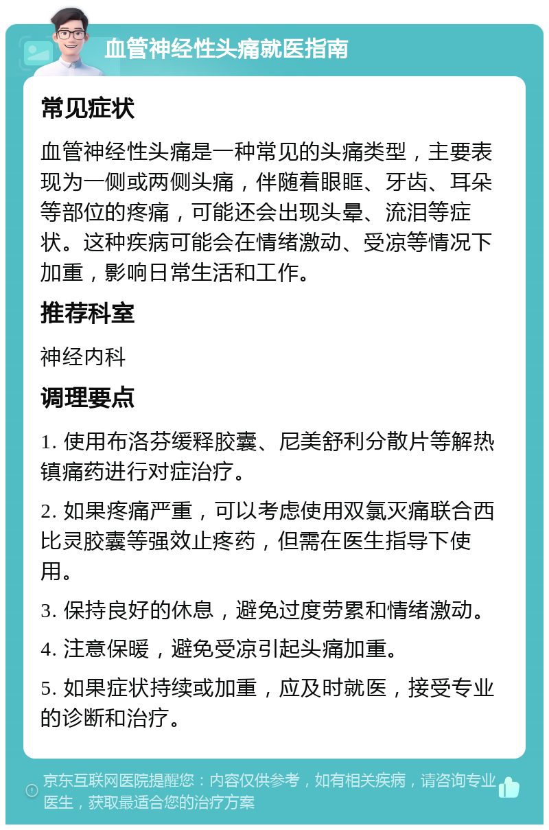 血管神经性头痛就医指南 常见症状 血管神经性头痛是一种常见的头痛类型，主要表现为一侧或两侧头痛，伴随着眼眶、牙齿、耳朵等部位的疼痛，可能还会出现头晕、流泪等症状。这种疾病可能会在情绪激动、受凉等情况下加重，影响日常生活和工作。 推荐科室 神经内科 调理要点 1. 使用布洛芬缓释胶囊、尼美舒利分散片等解热镇痛药进行对症治疗。 2. 如果疼痛严重，可以考虑使用双氯灭痛联合西比灵胶囊等强效止疼药，但需在医生指导下使用。 3. 保持良好的休息，避免过度劳累和情绪激动。 4. 注意保暖，避免受凉引起头痛加重。 5. 如果症状持续或加重，应及时就医，接受专业的诊断和治疗。