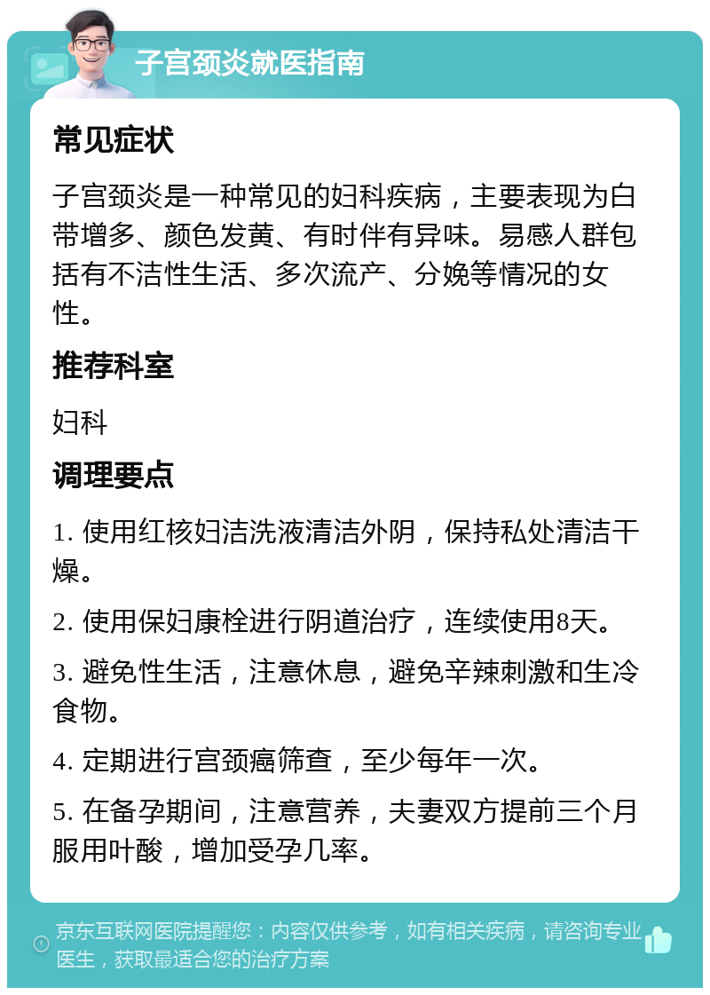 子宫颈炎就医指南 常见症状 子宫颈炎是一种常见的妇科疾病，主要表现为白带增多、颜色发黄、有时伴有异味。易感人群包括有不洁性生活、多次流产、分娩等情况的女性。 推荐科室 妇科 调理要点 1. 使用红核妇洁洗液清洁外阴，保持私处清洁干燥。 2. 使用保妇康栓进行阴道治疗，连续使用8天。 3. 避免性生活，注意休息，避免辛辣刺激和生冷食物。 4. 定期进行宫颈癌筛查，至少每年一次。 5. 在备孕期间，注意营养，夫妻双方提前三个月服用叶酸，增加受孕几率。