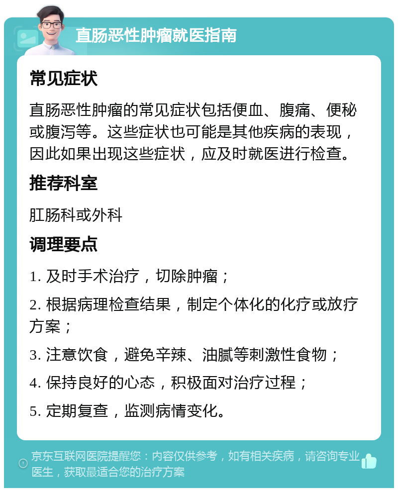 直肠恶性肿瘤就医指南 常见症状 直肠恶性肿瘤的常见症状包括便血、腹痛、便秘或腹泻等。这些症状也可能是其他疾病的表现，因此如果出现这些症状，应及时就医进行检查。 推荐科室 肛肠科或外科 调理要点 1. 及时手术治疗，切除肿瘤； 2. 根据病理检查结果，制定个体化的化疗或放疗方案； 3. 注意饮食，避免辛辣、油腻等刺激性食物； 4. 保持良好的心态，积极面对治疗过程； 5. 定期复查，监测病情变化。