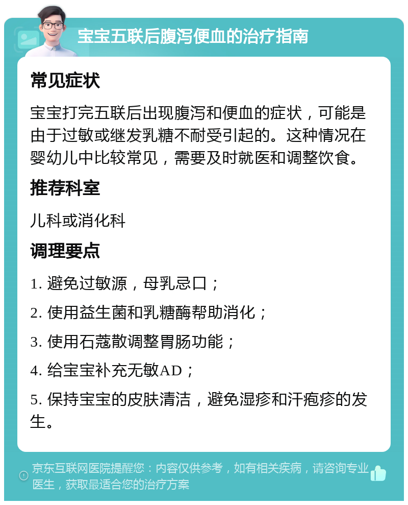 宝宝五联后腹泻便血的治疗指南 常见症状 宝宝打完五联后出现腹泻和便血的症状，可能是由于过敏或继发乳糖不耐受引起的。这种情况在婴幼儿中比较常见，需要及时就医和调整饮食。 推荐科室 儿科或消化科 调理要点 1. 避免过敏源，母乳忌口； 2. 使用益生菌和乳糖酶帮助消化； 3. 使用石蔻散调整胃肠功能； 4. 给宝宝补充无敏AD； 5. 保持宝宝的皮肤清洁，避免湿疹和汗疱疹的发生。