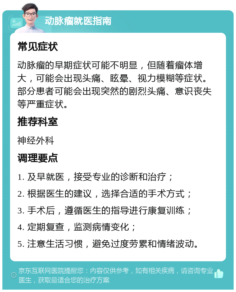 动脉瘤就医指南 常见症状 动脉瘤的早期症状可能不明显，但随着瘤体增大，可能会出现头痛、眩晕、视力模糊等症状。部分患者可能会出现突然的剧烈头痛、意识丧失等严重症状。 推荐科室 神经外科 调理要点 1. 及早就医，接受专业的诊断和治疗； 2. 根据医生的建议，选择合适的手术方式； 3. 手术后，遵循医生的指导进行康复训练； 4. 定期复查，监测病情变化； 5. 注意生活习惯，避免过度劳累和情绪波动。