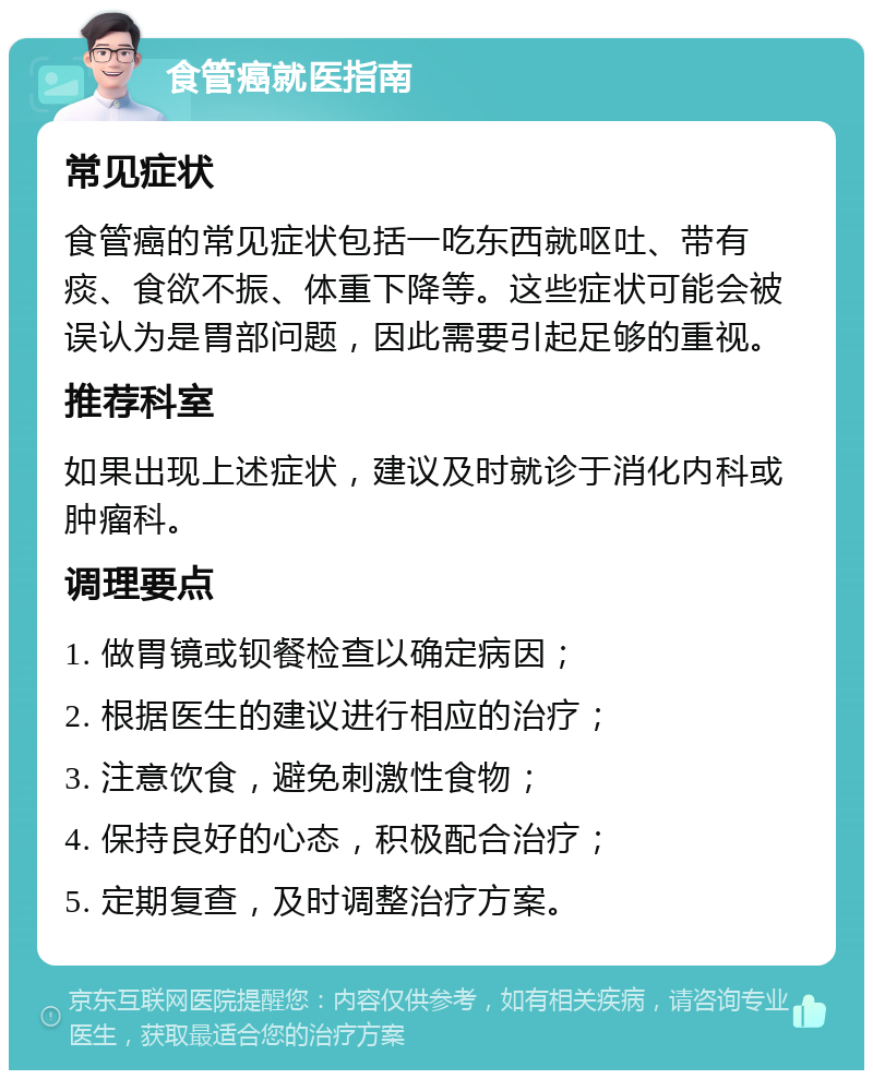 食管癌就医指南 常见症状 食管癌的常见症状包括一吃东西就呕吐、带有痰、食欲不振、体重下降等。这些症状可能会被误认为是胃部问题，因此需要引起足够的重视。 推荐科室 如果出现上述症状，建议及时就诊于消化内科或肿瘤科。 调理要点 1. 做胃镜或钡餐检查以确定病因； 2. 根据医生的建议进行相应的治疗； 3. 注意饮食，避免刺激性食物； 4. 保持良好的心态，积极配合治疗； 5. 定期复查，及时调整治疗方案。