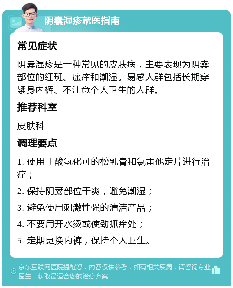 阴囊湿疹就医指南 常见症状 阴囊湿疹是一种常见的皮肤病，主要表现为阴囊部位的红斑、瘙痒和潮湿。易感人群包括长期穿紧身内裤、不注意个人卫生的人群。 推荐科室 皮肤科 调理要点 1. 使用丁酸氢化可的松乳膏和氯雷他定片进行治疗； 2. 保持阴囊部位干爽，避免潮湿； 3. 避免使用刺激性强的清洁产品； 4. 不要用开水烫或使劲抓痒处； 5. 定期更换内裤，保持个人卫生。