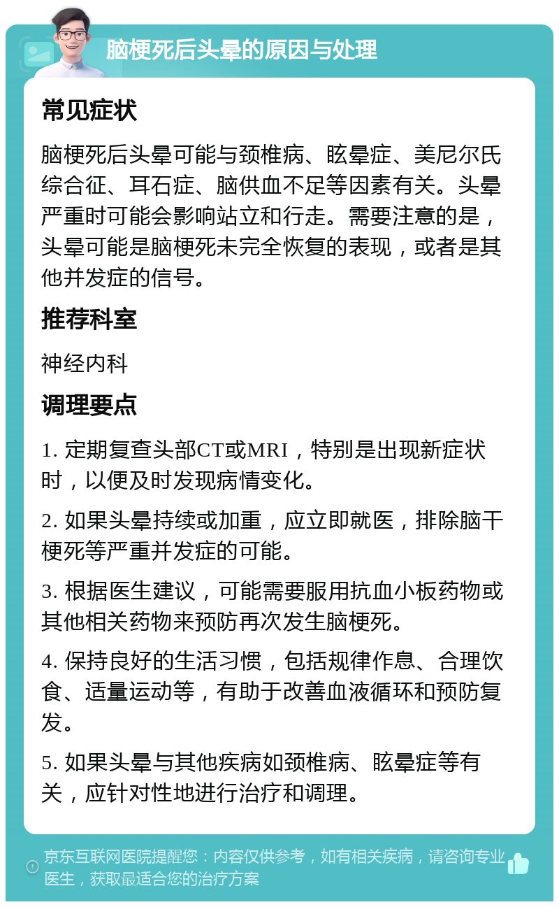 脑梗死后头晕的原因与处理 常见症状 脑梗死后头晕可能与颈椎病、眩晕症、美尼尔氏综合征、耳石症、脑供血不足等因素有关。头晕严重时可能会影响站立和行走。需要注意的是，头晕可能是脑梗死未完全恢复的表现，或者是其他并发症的信号。 推荐科室 神经内科 调理要点 1. 定期复查头部CT或MRI，特别是出现新症状时，以便及时发现病情变化。 2. 如果头晕持续或加重，应立即就医，排除脑干梗死等严重并发症的可能。 3. 根据医生建议，可能需要服用抗血小板药物或其他相关药物来预防再次发生脑梗死。 4. 保持良好的生活习惯，包括规律作息、合理饮食、适量运动等，有助于改善血液循环和预防复发。 5. 如果头晕与其他疾病如颈椎病、眩晕症等有关，应针对性地进行治疗和调理。