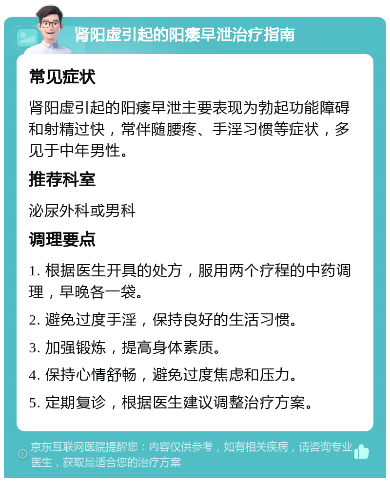 肾阳虚引起的阳痿早泄治疗指南 常见症状 肾阳虚引起的阳痿早泄主要表现为勃起功能障碍和射精过快，常伴随腰疼、手淫习惯等症状，多见于中年男性。 推荐科室 泌尿外科或男科 调理要点 1. 根据医生开具的处方，服用两个疗程的中药调理，早晚各一袋。 2. 避免过度手淫，保持良好的生活习惯。 3. 加强锻炼，提高身体素质。 4. 保持心情舒畅，避免过度焦虑和压力。 5. 定期复诊，根据医生建议调整治疗方案。