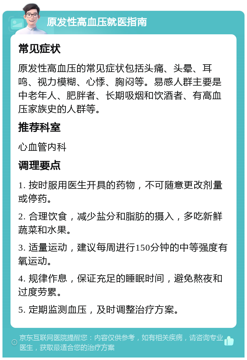 原发性高血压就医指南 常见症状 原发性高血压的常见症状包括头痛、头晕、耳鸣、视力模糊、心悸、胸闷等。易感人群主要是中老年人、肥胖者、长期吸烟和饮酒者、有高血压家族史的人群等。 推荐科室 心血管内科 调理要点 1. 按时服用医生开具的药物，不可随意更改剂量或停药。 2. 合理饮食，减少盐分和脂肪的摄入，多吃新鲜蔬菜和水果。 3. 适量运动，建议每周进行150分钟的中等强度有氧运动。 4. 规律作息，保证充足的睡眠时间，避免熬夜和过度劳累。 5. 定期监测血压，及时调整治疗方案。