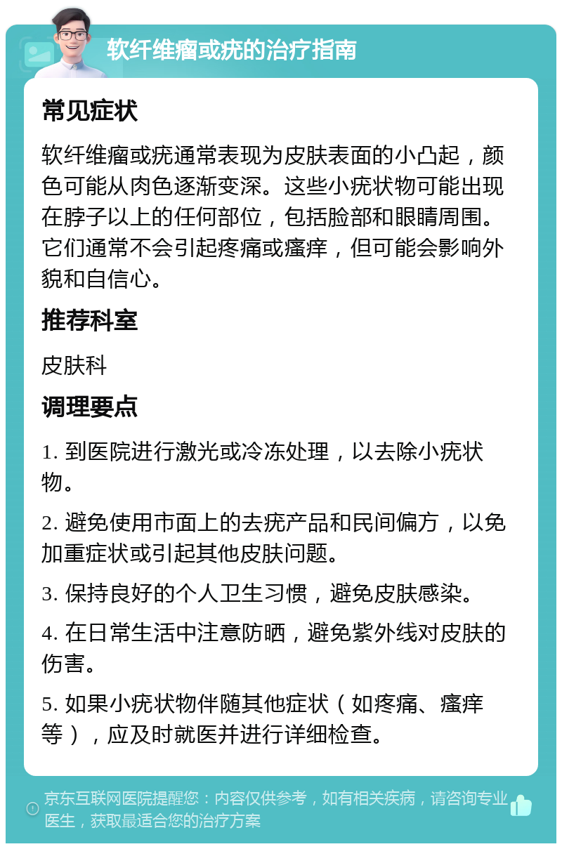 软纤维瘤或疣的治疗指南 常见症状 软纤维瘤或疣通常表现为皮肤表面的小凸起，颜色可能从肉色逐渐变深。这些小疣状物可能出现在脖子以上的任何部位，包括脸部和眼睛周围。它们通常不会引起疼痛或瘙痒，但可能会影响外貌和自信心。 推荐科室 皮肤科 调理要点 1. 到医院进行激光或冷冻处理，以去除小疣状物。 2. 避免使用市面上的去疣产品和民间偏方，以免加重症状或引起其他皮肤问题。 3. 保持良好的个人卫生习惯，避免皮肤感染。 4. 在日常生活中注意防晒，避免紫外线对皮肤的伤害。 5. 如果小疣状物伴随其他症状（如疼痛、瘙痒等），应及时就医并进行详细检查。