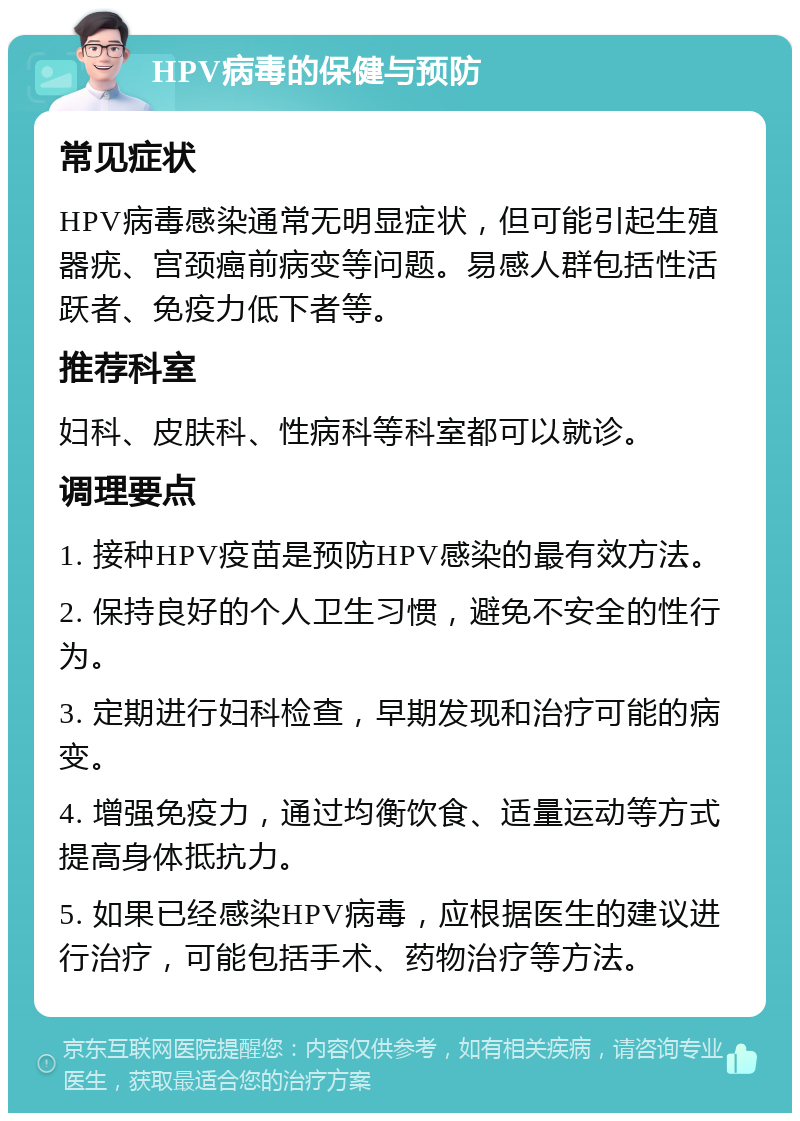 HPV病毒的保健与预防 常见症状 HPV病毒感染通常无明显症状，但可能引起生殖器疣、宫颈癌前病变等问题。易感人群包括性活跃者、免疫力低下者等。 推荐科室 妇科、皮肤科、性病科等科室都可以就诊。 调理要点 1. 接种HPV疫苗是预防HPV感染的最有效方法。 2. 保持良好的个人卫生习惯，避免不安全的性行为。 3. 定期进行妇科检查，早期发现和治疗可能的病变。 4. 增强免疫力，通过均衡饮食、适量运动等方式提高身体抵抗力。 5. 如果已经感染HPV病毒，应根据医生的建议进行治疗，可能包括手术、药物治疗等方法。