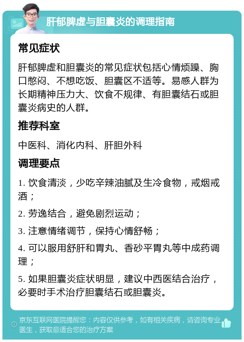 肝郁脾虚与胆囊炎的调理指南 常见症状 肝郁脾虚和胆囊炎的常见症状包括心情烦躁、胸口憋闷、不想吃饭、胆囊区不适等。易感人群为长期精神压力大、饮食不规律、有胆囊结石或胆囊炎病史的人群。 推荐科室 中医科、消化内科、肝胆外科 调理要点 1. 饮食清淡，少吃辛辣油腻及生冷食物，戒烟戒酒； 2. 劳逸结合，避免剧烈运动； 3. 注意情绪调节，保持心情舒畅； 4. 可以服用舒肝和胃丸、香砂平胃丸等中成药调理； 5. 如果胆囊炎症状明显，建议中西医结合治疗，必要时手术治疗胆囊结石或胆囊炎。