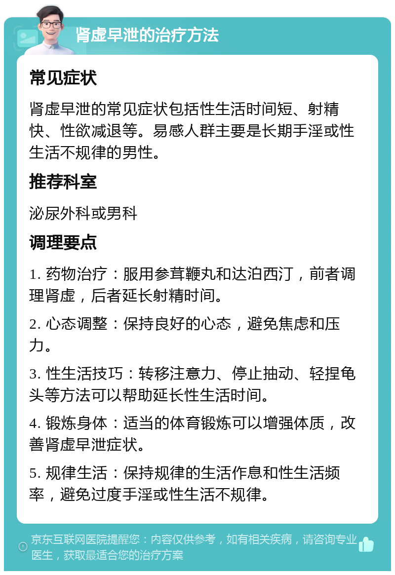 肾虚早泄的治疗方法 常见症状 肾虚早泄的常见症状包括性生活时间短、射精快、性欲减退等。易感人群主要是长期手淫或性生活不规律的男性。 推荐科室 泌尿外科或男科 调理要点 1. 药物治疗：服用参茸鞭丸和达泊西汀，前者调理肾虚，后者延长射精时间。 2. 心态调整：保持良好的心态，避免焦虑和压力。 3. 性生活技巧：转移注意力、停止抽动、轻捏龟头等方法可以帮助延长性生活时间。 4. 锻炼身体：适当的体育锻炼可以增强体质，改善肾虚早泄症状。 5. 规律生活：保持规律的生活作息和性生活频率，避免过度手淫或性生活不规律。