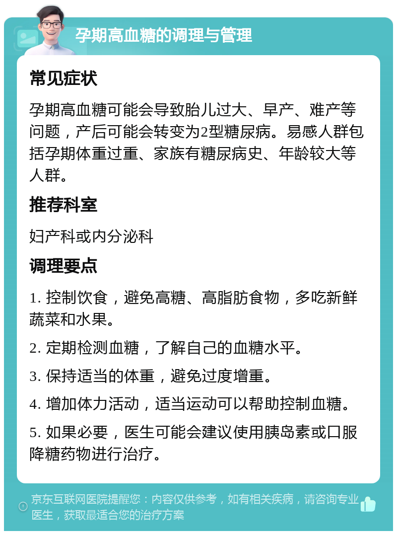 孕期高血糖的调理与管理 常见症状 孕期高血糖可能会导致胎儿过大、早产、难产等问题，产后可能会转变为2型糖尿病。易感人群包括孕期体重过重、家族有糖尿病史、年龄较大等人群。 推荐科室 妇产科或内分泌科 调理要点 1. 控制饮食，避免高糖、高脂肪食物，多吃新鲜蔬菜和水果。 2. 定期检测血糖，了解自己的血糖水平。 3. 保持适当的体重，避免过度增重。 4. 增加体力活动，适当运动可以帮助控制血糖。 5. 如果必要，医生可能会建议使用胰岛素或口服降糖药物进行治疗。