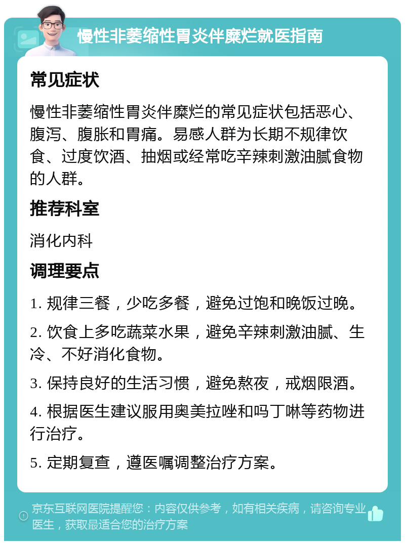 慢性非萎缩性胃炎伴糜烂就医指南 常见症状 慢性非萎缩性胃炎伴糜烂的常见症状包括恶心、腹泻、腹胀和胃痛。易感人群为长期不规律饮食、过度饮酒、抽烟或经常吃辛辣刺激油腻食物的人群。 推荐科室 消化内科 调理要点 1. 规律三餐，少吃多餐，避免过饱和晚饭过晚。 2. 饮食上多吃蔬菜水果，避免辛辣刺激油腻、生冷、不好消化食物。 3. 保持良好的生活习惯，避免熬夜，戒烟限酒。 4. 根据医生建议服用奥美拉唑和吗丁啉等药物进行治疗。 5. 定期复查，遵医嘱调整治疗方案。