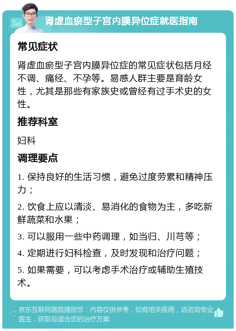 肾虚血瘀型子宫内膜异位症就医指南 常见症状 肾虚血瘀型子宫内膜异位症的常见症状包括月经不调、痛经、不孕等。易感人群主要是育龄女性，尤其是那些有家族史或曾经有过手术史的女性。 推荐科室 妇科 调理要点 1. 保持良好的生活习惯，避免过度劳累和精神压力； 2. 饮食上应以清淡、易消化的食物为主，多吃新鲜蔬菜和水果； 3. 可以服用一些中药调理，如当归、川芎等； 4. 定期进行妇科检查，及时发现和治疗问题； 5. 如果需要，可以考虑手术治疗或辅助生殖技术。