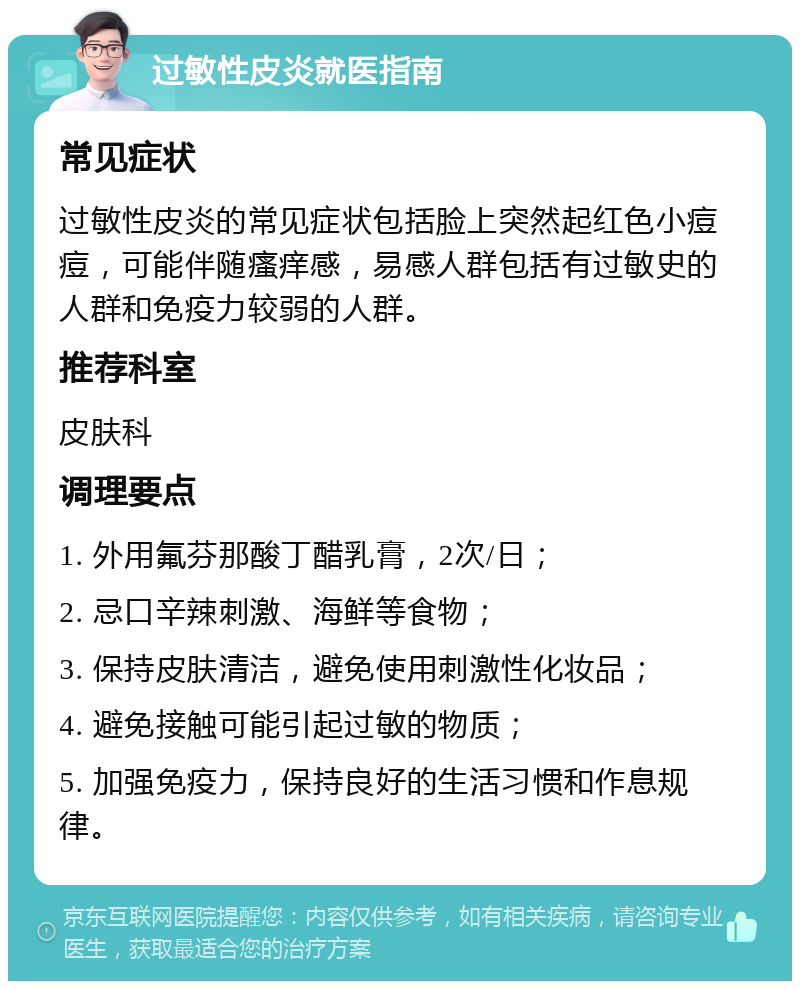 过敏性皮炎就医指南 常见症状 过敏性皮炎的常见症状包括脸上突然起红色小痘痘，可能伴随瘙痒感，易感人群包括有过敏史的人群和免疫力较弱的人群。 推荐科室 皮肤科 调理要点 1. 外用氟芬那酸丁醋乳膏，2次/日； 2. 忌口辛辣刺激、海鲜等食物； 3. 保持皮肤清洁，避免使用刺激性化妆品； 4. 避免接触可能引起过敏的物质； 5. 加强免疫力，保持良好的生活习惯和作息规律。