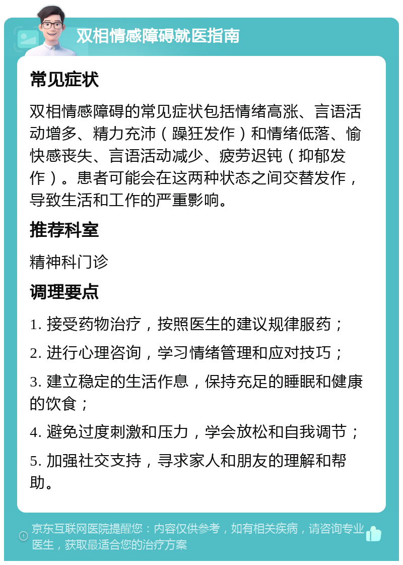 双相情感障碍就医指南 常见症状 双相情感障碍的常见症状包括情绪高涨、言语活动增多、精力充沛（躁狂发作）和情绪低落、愉快感丧失、言语活动减少、疲劳迟钝（抑郁发作）。患者可能会在这两种状态之间交替发作，导致生活和工作的严重影响。 推荐科室 精神科门诊 调理要点 1. 接受药物治疗，按照医生的建议规律服药； 2. 进行心理咨询，学习情绪管理和应对技巧； 3. 建立稳定的生活作息，保持充足的睡眠和健康的饮食； 4. 避免过度刺激和压力，学会放松和自我调节； 5. 加强社交支持，寻求家人和朋友的理解和帮助。