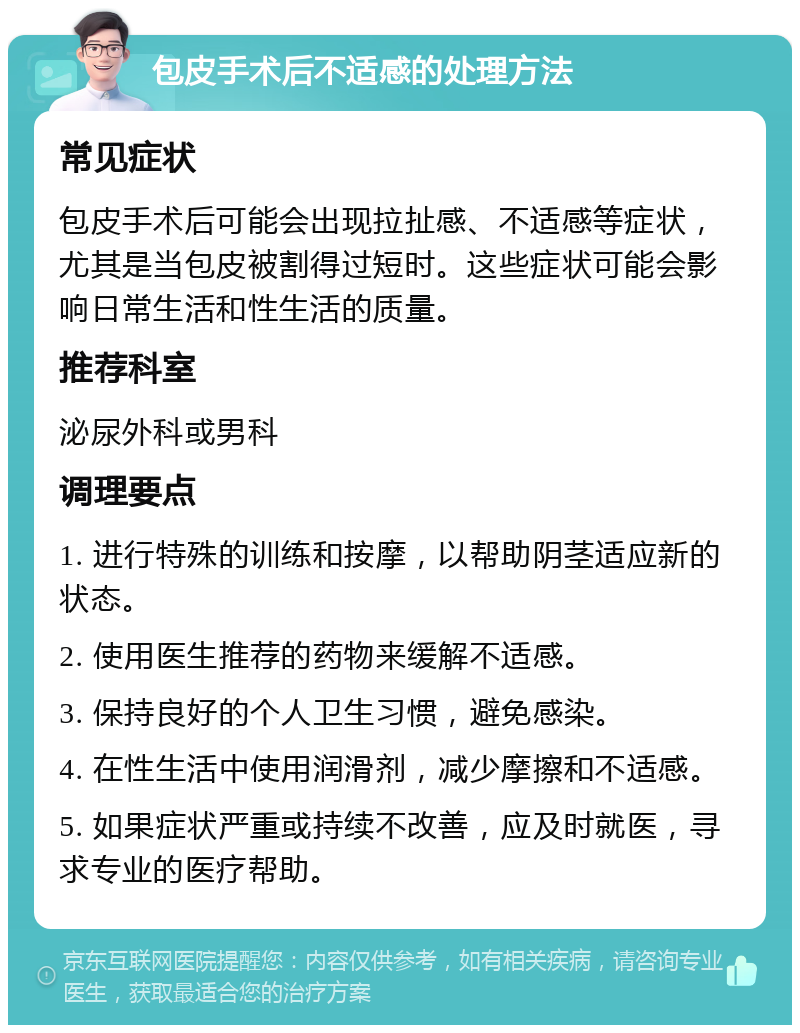 包皮手术后不适感的处理方法 常见症状 包皮手术后可能会出现拉扯感、不适感等症状，尤其是当包皮被割得过短时。这些症状可能会影响日常生活和性生活的质量。 推荐科室 泌尿外科或男科 调理要点 1. 进行特殊的训练和按摩，以帮助阴茎适应新的状态。 2. 使用医生推荐的药物来缓解不适感。 3. 保持良好的个人卫生习惯，避免感染。 4. 在性生活中使用润滑剂，减少摩擦和不适感。 5. 如果症状严重或持续不改善，应及时就医，寻求专业的医疗帮助。