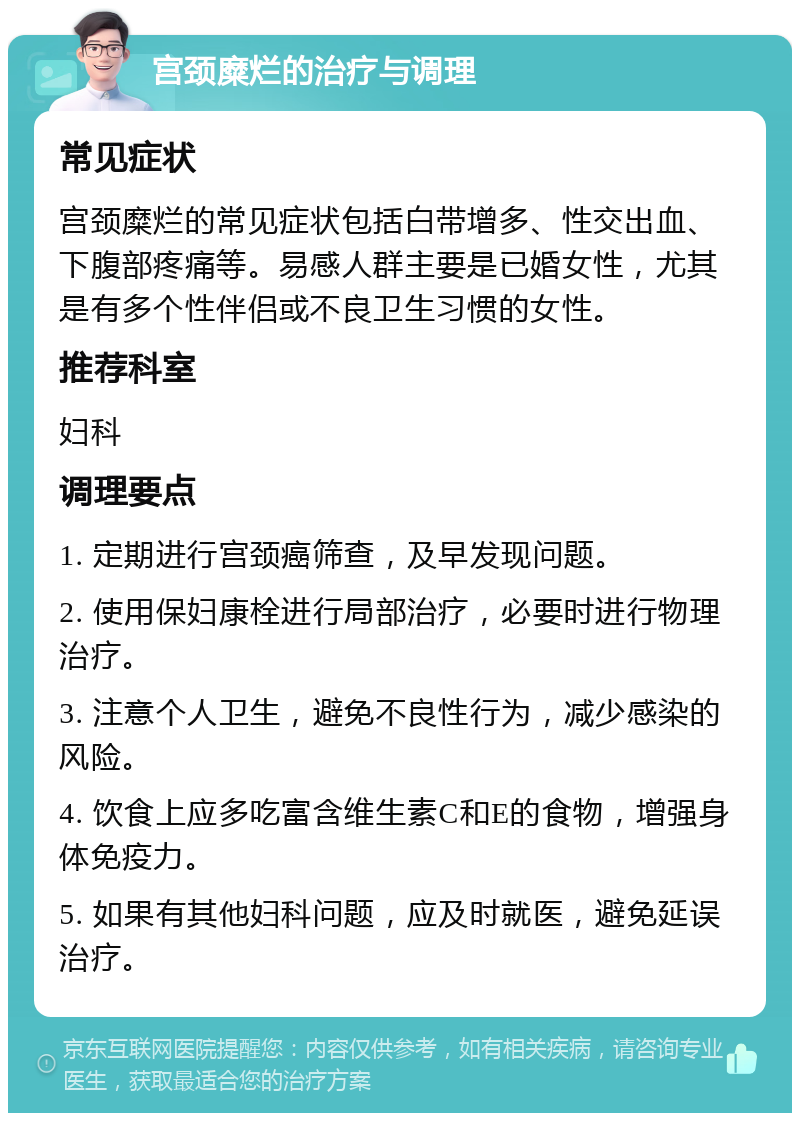 宫颈糜烂的治疗与调理 常见症状 宫颈糜烂的常见症状包括白带增多、性交出血、下腹部疼痛等。易感人群主要是已婚女性，尤其是有多个性伴侣或不良卫生习惯的女性。 推荐科室 妇科 调理要点 1. 定期进行宫颈癌筛查，及早发现问题。 2. 使用保妇康栓进行局部治疗，必要时进行物理治疗。 3. 注意个人卫生，避免不良性行为，减少感染的风险。 4. 饮食上应多吃富含维生素C和E的食物，增强身体免疫力。 5. 如果有其他妇科问题，应及时就医，避免延误治疗。