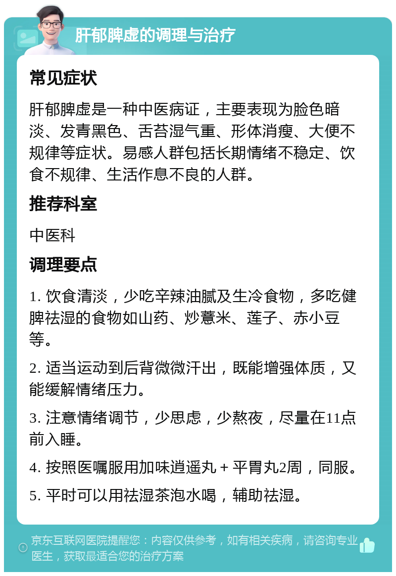 肝郁脾虚的调理与治疗 常见症状 肝郁脾虚是一种中医病证，主要表现为脸色暗淡、发青黑色、舌苔湿气重、形体消瘦、大便不规律等症状。易感人群包括长期情绪不稳定、饮食不规律、生活作息不良的人群。 推荐科室 中医科 调理要点 1. 饮食清淡，少吃辛辣油腻及生冷食物，多吃健脾祛湿的食物如山药、炒薏米、莲子、赤小豆等。 2. 适当运动到后背微微汗出，既能增强体质，又能缓解情绪压力。 3. 注意情绪调节，少思虑，少熬夜，尽量在11点前入睡。 4. 按照医嘱服用加味逍遥丸＋平胃丸2周，同服。 5. 平时可以用祛湿茶泡水喝，辅助祛湿。