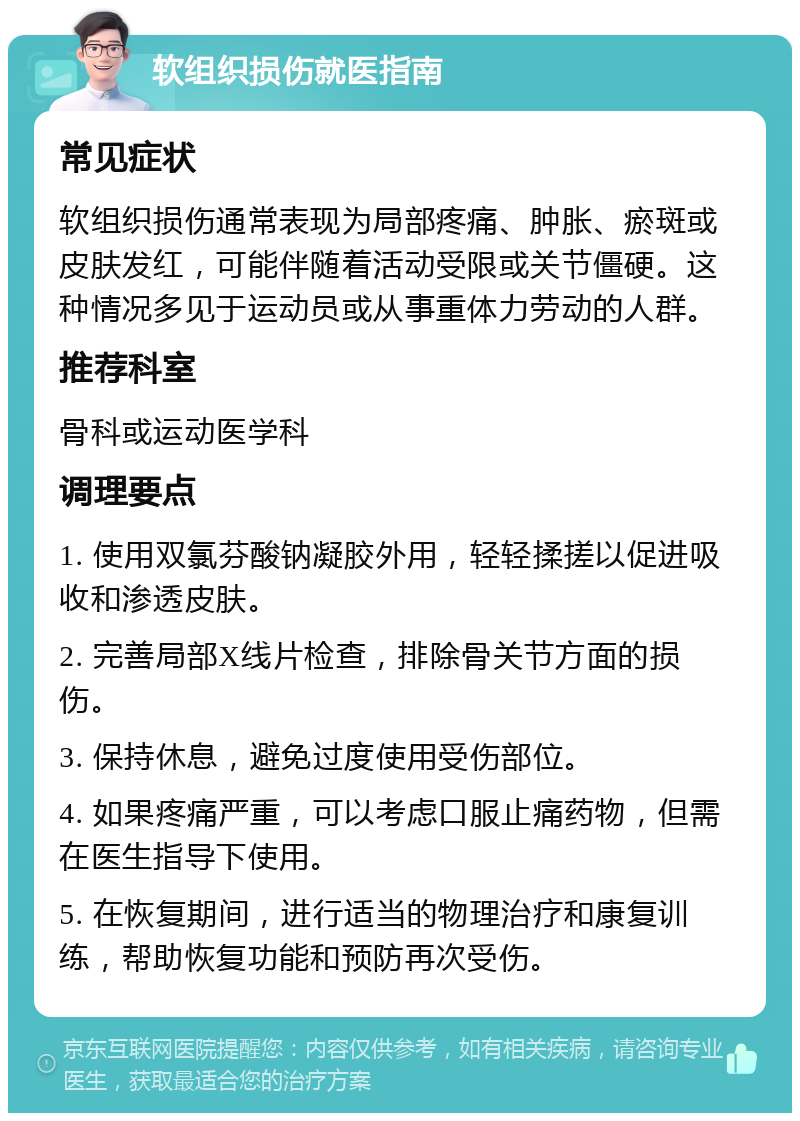 软组织损伤就医指南 常见症状 软组织损伤通常表现为局部疼痛、肿胀、瘀斑或皮肤发红，可能伴随着活动受限或关节僵硬。这种情况多见于运动员或从事重体力劳动的人群。 推荐科室 骨科或运动医学科 调理要点 1. 使用双氯芬酸钠凝胶外用，轻轻揉搓以促进吸收和渗透皮肤。 2. 完善局部X线片检查，排除骨关节方面的损伤。 3. 保持休息，避免过度使用受伤部位。 4. 如果疼痛严重，可以考虑口服止痛药物，但需在医生指导下使用。 5. 在恢复期间，进行适当的物理治疗和康复训练，帮助恢复功能和预防再次受伤。