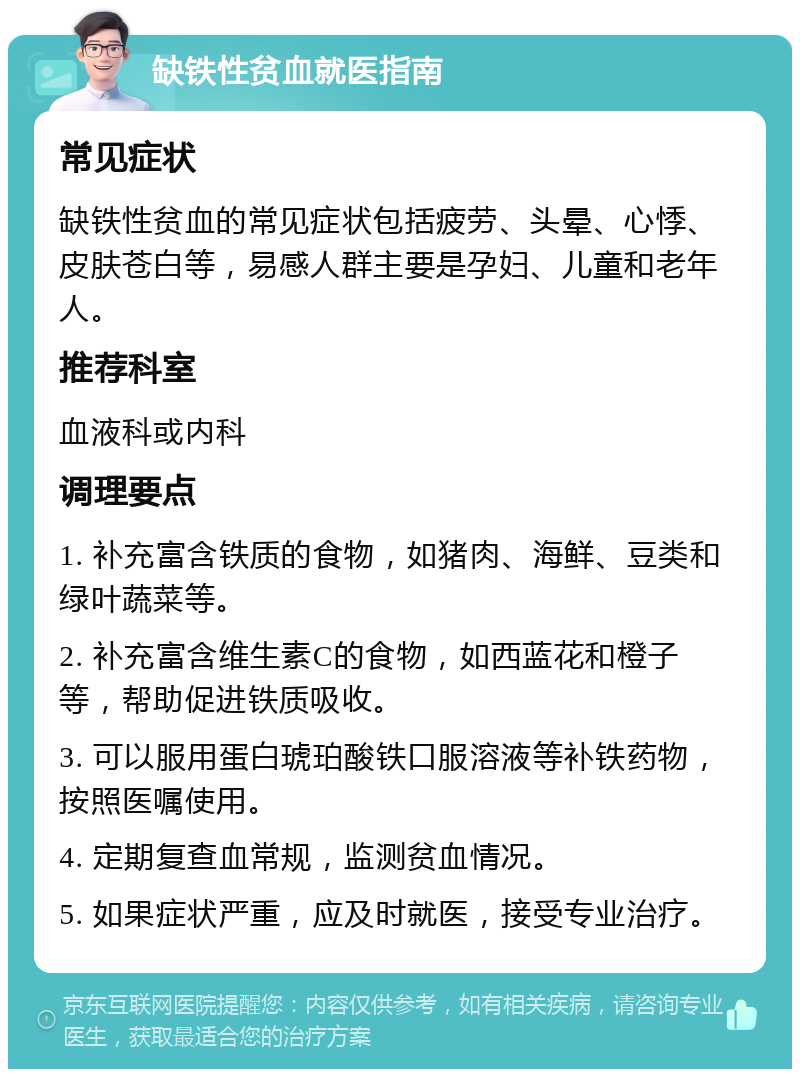 缺铁性贫血就医指南 常见症状 缺铁性贫血的常见症状包括疲劳、头晕、心悸、皮肤苍白等，易感人群主要是孕妇、儿童和老年人。 推荐科室 血液科或内科 调理要点 1. 补充富含铁质的食物，如猪肉、海鲜、豆类和绿叶蔬菜等。 2. 补充富含维生素C的食物，如西蓝花和橙子等，帮助促进铁质吸收。 3. 可以服用蛋白琥珀酸铁口服溶液等补铁药物，按照医嘱使用。 4. 定期复查血常规，监测贫血情况。 5. 如果症状严重，应及时就医，接受专业治疗。