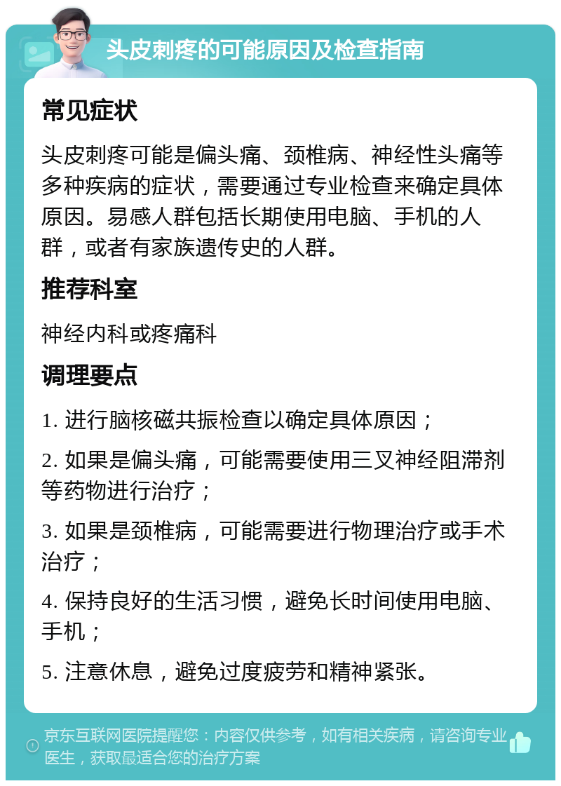 头皮刺疼的可能原因及检查指南 常见症状 头皮刺疼可能是偏头痛、颈椎病、神经性头痛等多种疾病的症状，需要通过专业检查来确定具体原因。易感人群包括长期使用电脑、手机的人群，或者有家族遗传史的人群。 推荐科室 神经内科或疼痛科 调理要点 1. 进行脑核磁共振检查以确定具体原因； 2. 如果是偏头痛，可能需要使用三叉神经阻滞剂等药物进行治疗； 3. 如果是颈椎病，可能需要进行物理治疗或手术治疗； 4. 保持良好的生活习惯，避免长时间使用电脑、手机； 5. 注意休息，避免过度疲劳和精神紧张。