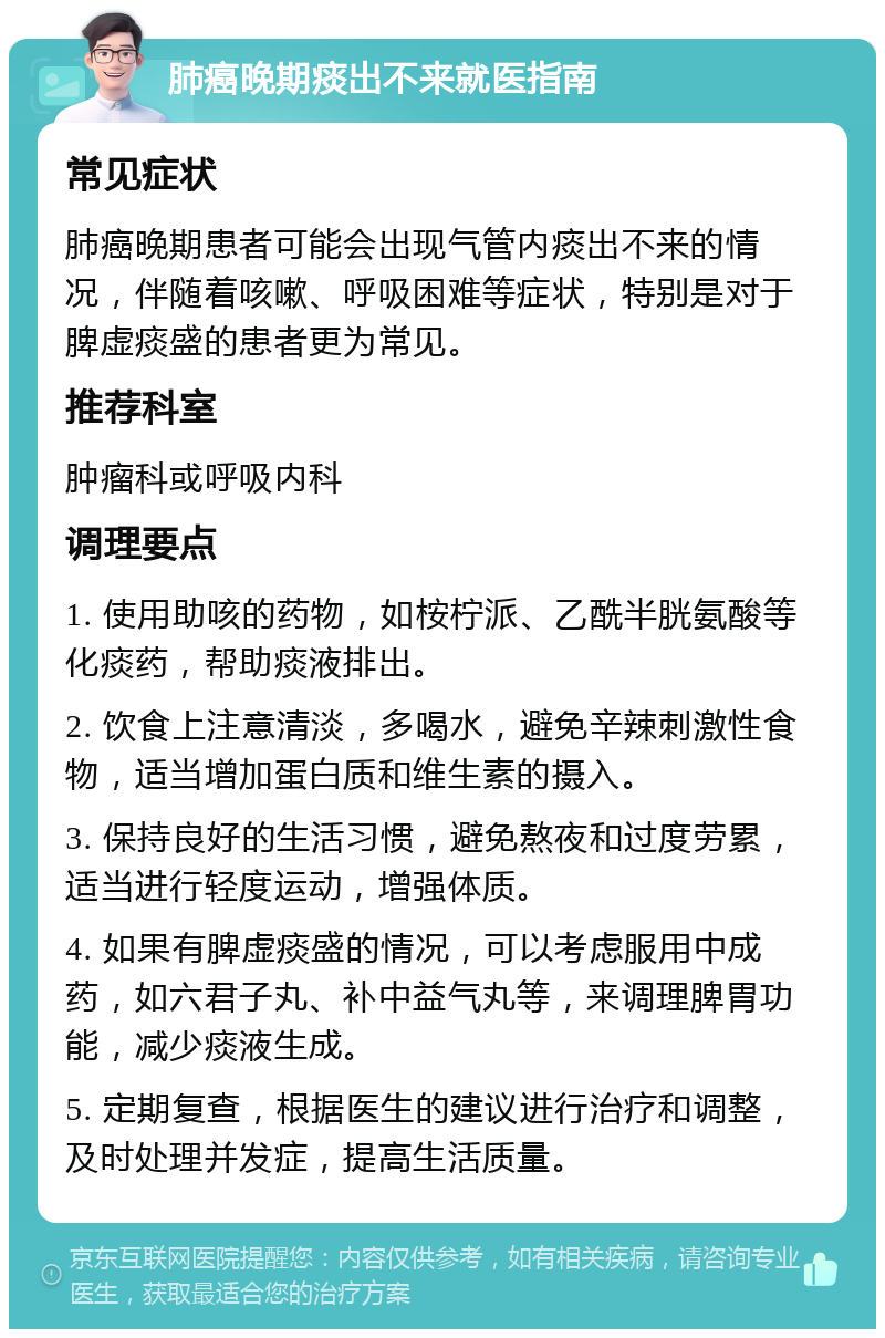 肺癌晚期痰出不来就医指南 常见症状 肺癌晚期患者可能会出现气管内痰出不来的情况，伴随着咳嗽、呼吸困难等症状，特别是对于脾虚痰盛的患者更为常见。 推荐科室 肿瘤科或呼吸内科 调理要点 1. 使用助咳的药物，如桉柠派、乙酰半胱氨酸等化痰药，帮助痰液排出。 2. 饮食上注意清淡，多喝水，避免辛辣刺激性食物，适当增加蛋白质和维生素的摄入。 3. 保持良好的生活习惯，避免熬夜和过度劳累，适当进行轻度运动，增强体质。 4. 如果有脾虚痰盛的情况，可以考虑服用中成药，如六君子丸、补中益气丸等，来调理脾胃功能，减少痰液生成。 5. 定期复查，根据医生的建议进行治疗和调整，及时处理并发症，提高生活质量。