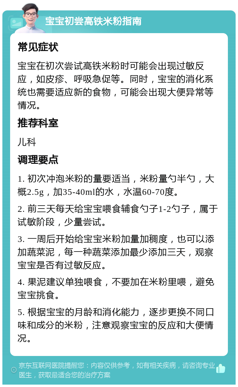 宝宝初尝高铁米粉指南 常见症状 宝宝在初次尝试高铁米粉时可能会出现过敏反应，如皮疹、呼吸急促等。同时，宝宝的消化系统也需要适应新的食物，可能会出现大便异常等情况。 推荐科室 儿科 调理要点 1. 初次冲泡米粉的量要适当，米粉量勺半勺，大概2.5g，加35-40ml的水，水温60-70度。 2. 前三天每天给宝宝喂食辅食勺子1-2勺子，属于试敏阶段，少量尝试。 3. 一周后开始给宝宝米粉加量加稠度，也可以添加蔬菜泥，每一种蔬菜添加最少添加三天，观察宝宝是否有过敏反应。 4. 果泥建议单独喂食，不要加在米粉里喂，避免宝宝挑食。 5. 根据宝宝的月龄和消化能力，逐步更换不同口味和成分的米粉，注意观察宝宝的反应和大便情况。