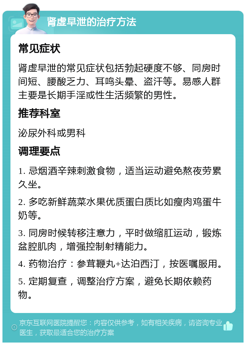 肾虚早泄的治疗方法 常见症状 肾虚早泄的常见症状包括勃起硬度不够、同房时间短、腰酸乏力、耳鸣头晕、盗汗等。易感人群主要是长期手淫或性生活频繁的男性。 推荐科室 泌尿外科或男科 调理要点 1. 忌烟酒辛辣刺激食物，适当运动避免熬夜劳累久坐。 2. 多吃新鲜蔬菜水果优质蛋白质比如瘦肉鸡蛋牛奶等。 3. 同房时候转移注意力，平时做缩肛运动，锻炼盆腔肌肉，增强控制射精能力。 4. 药物治疗：参茸鞭丸+达泊西汀，按医嘱服用。 5. 定期复查，调整治疗方案，避免长期依赖药物。