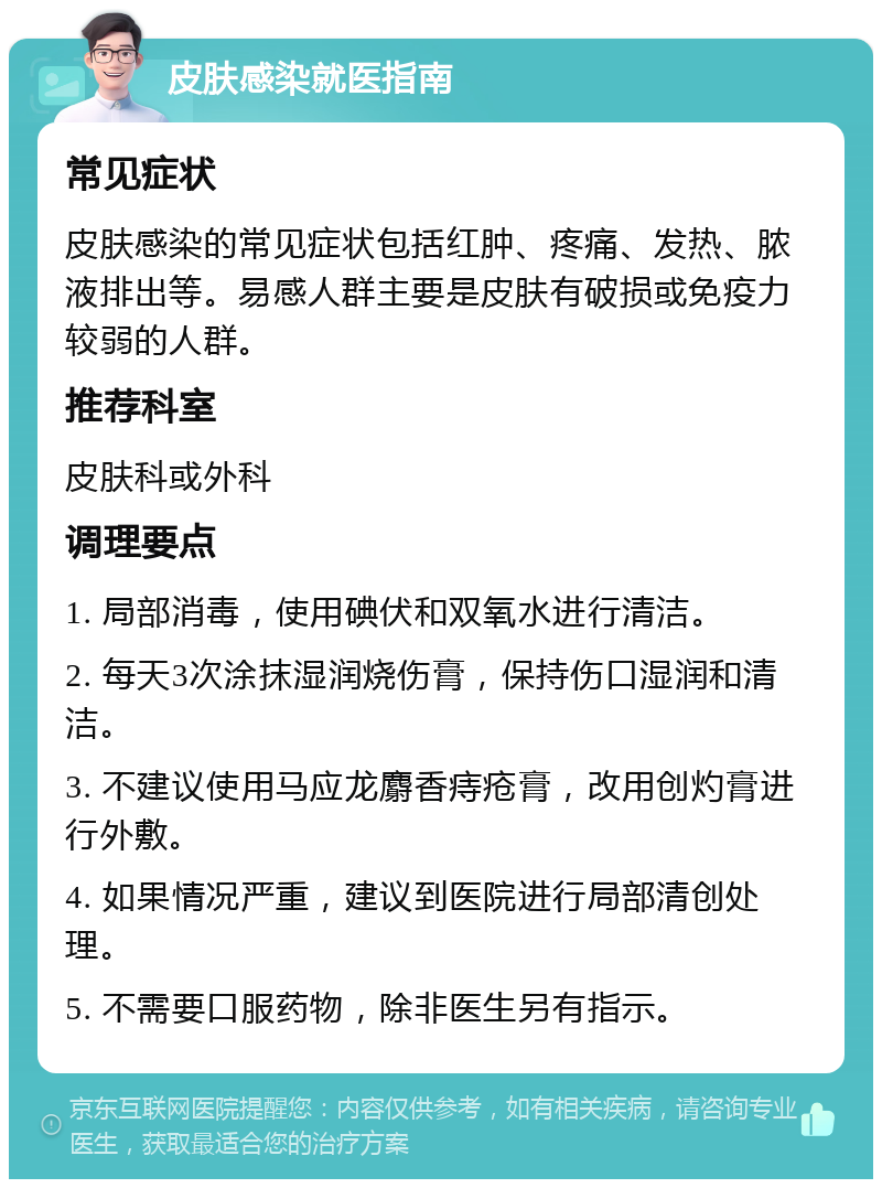 皮肤感染就医指南 常见症状 皮肤感染的常见症状包括红肿、疼痛、发热、脓液排出等。易感人群主要是皮肤有破损或免疫力较弱的人群。 推荐科室 皮肤科或外科 调理要点 1. 局部消毒，使用碘伏和双氧水进行清洁。 2. 每天3次涂抹湿润烧伤膏，保持伤口湿润和清洁。 3. 不建议使用马应龙麝香痔疮膏，改用创灼膏进行外敷。 4. 如果情况严重，建议到医院进行局部清创处理。 5. 不需要口服药物，除非医生另有指示。