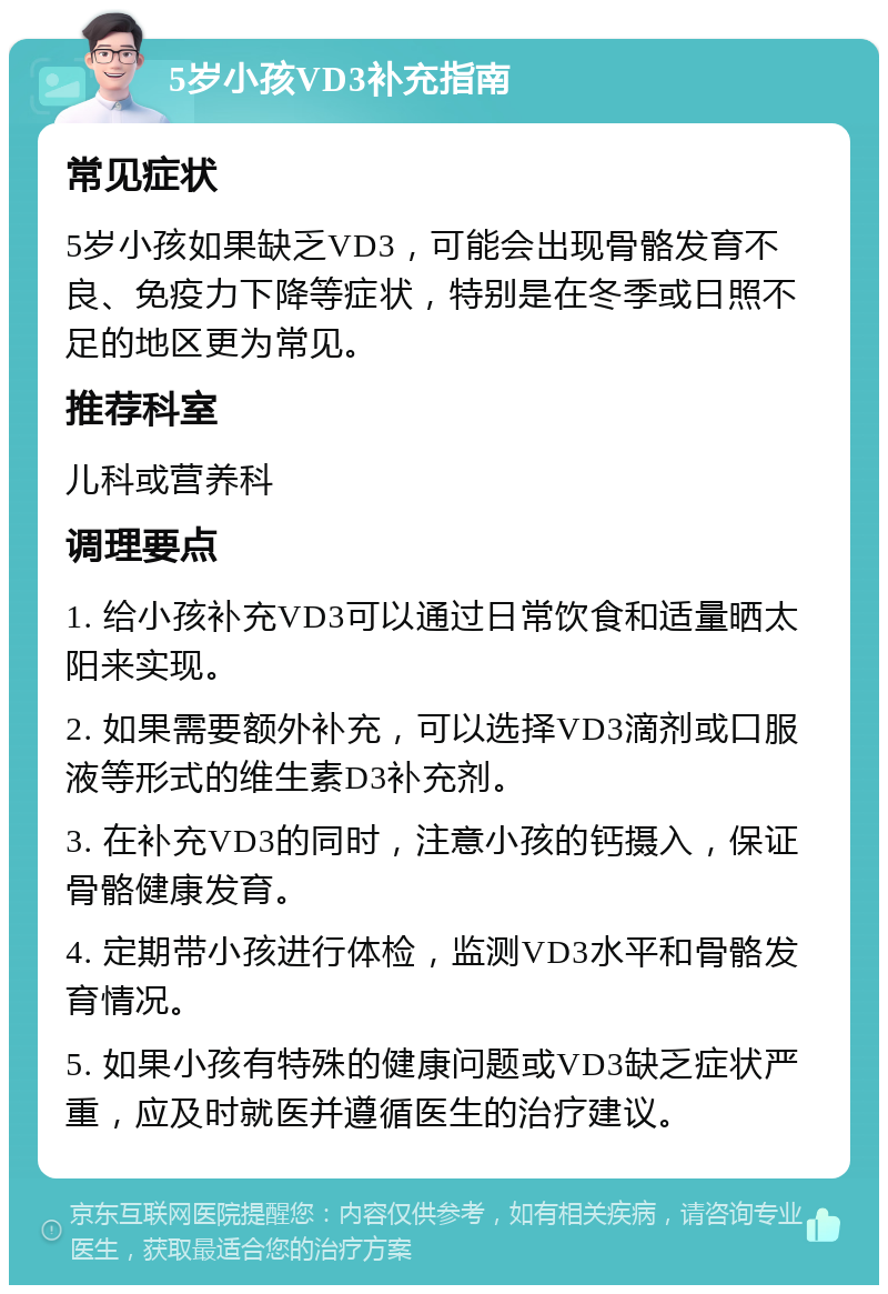 5岁小孩VD3补充指南 常见症状 5岁小孩如果缺乏VD3，可能会出现骨骼发育不良、免疫力下降等症状，特别是在冬季或日照不足的地区更为常见。 推荐科室 儿科或营养科 调理要点 1. 给小孩补充VD3可以通过日常饮食和适量晒太阳来实现。 2. 如果需要额外补充，可以选择VD3滴剂或口服液等形式的维生素D3补充剂。 3. 在补充VD3的同时，注意小孩的钙摄入，保证骨骼健康发育。 4. 定期带小孩进行体检，监测VD3水平和骨骼发育情况。 5. 如果小孩有特殊的健康问题或VD3缺乏症状严重，应及时就医并遵循医生的治疗建议。