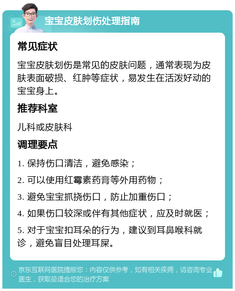 宝宝皮肤划伤处理指南 常见症状 宝宝皮肤划伤是常见的皮肤问题，通常表现为皮肤表面破损、红肿等症状，易发生在活泼好动的宝宝身上。 推荐科室 儿科或皮肤科 调理要点 1. 保持伤口清洁，避免感染； 2. 可以使用红霉素药膏等外用药物； 3. 避免宝宝抓挠伤口，防止加重伤口； 4. 如果伤口较深或伴有其他症状，应及时就医； 5. 对于宝宝扣耳朵的行为，建议到耳鼻喉科就诊，避免盲目处理耳屎。