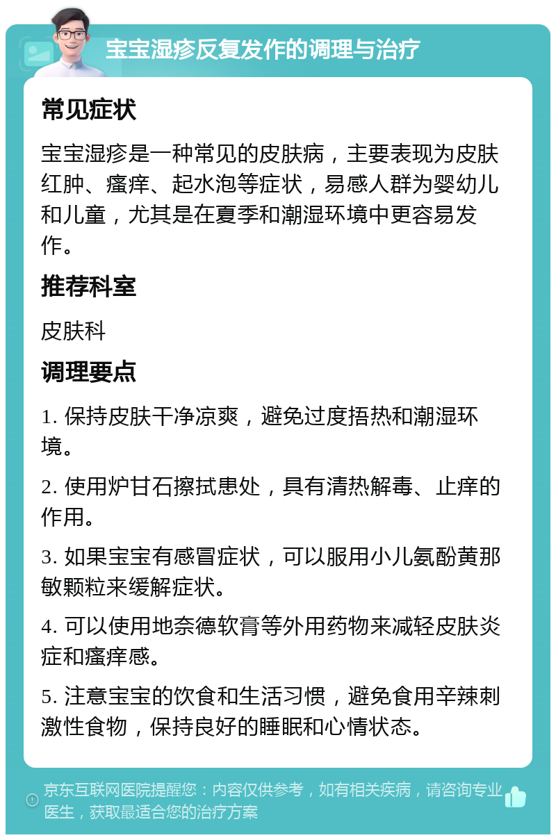 宝宝湿疹反复发作的调理与治疗 常见症状 宝宝湿疹是一种常见的皮肤病，主要表现为皮肤红肿、瘙痒、起水泡等症状，易感人群为婴幼儿和儿童，尤其是在夏季和潮湿环境中更容易发作。 推荐科室 皮肤科 调理要点 1. 保持皮肤干净凉爽，避免过度捂热和潮湿环境。 2. 使用炉甘石擦拭患处，具有清热解毒、止痒的作用。 3. 如果宝宝有感冒症状，可以服用小儿氨酚黄那敏颗粒来缓解症状。 4. 可以使用地奈德软膏等外用药物来减轻皮肤炎症和瘙痒感。 5. 注意宝宝的饮食和生活习惯，避免食用辛辣刺激性食物，保持良好的睡眠和心情状态。