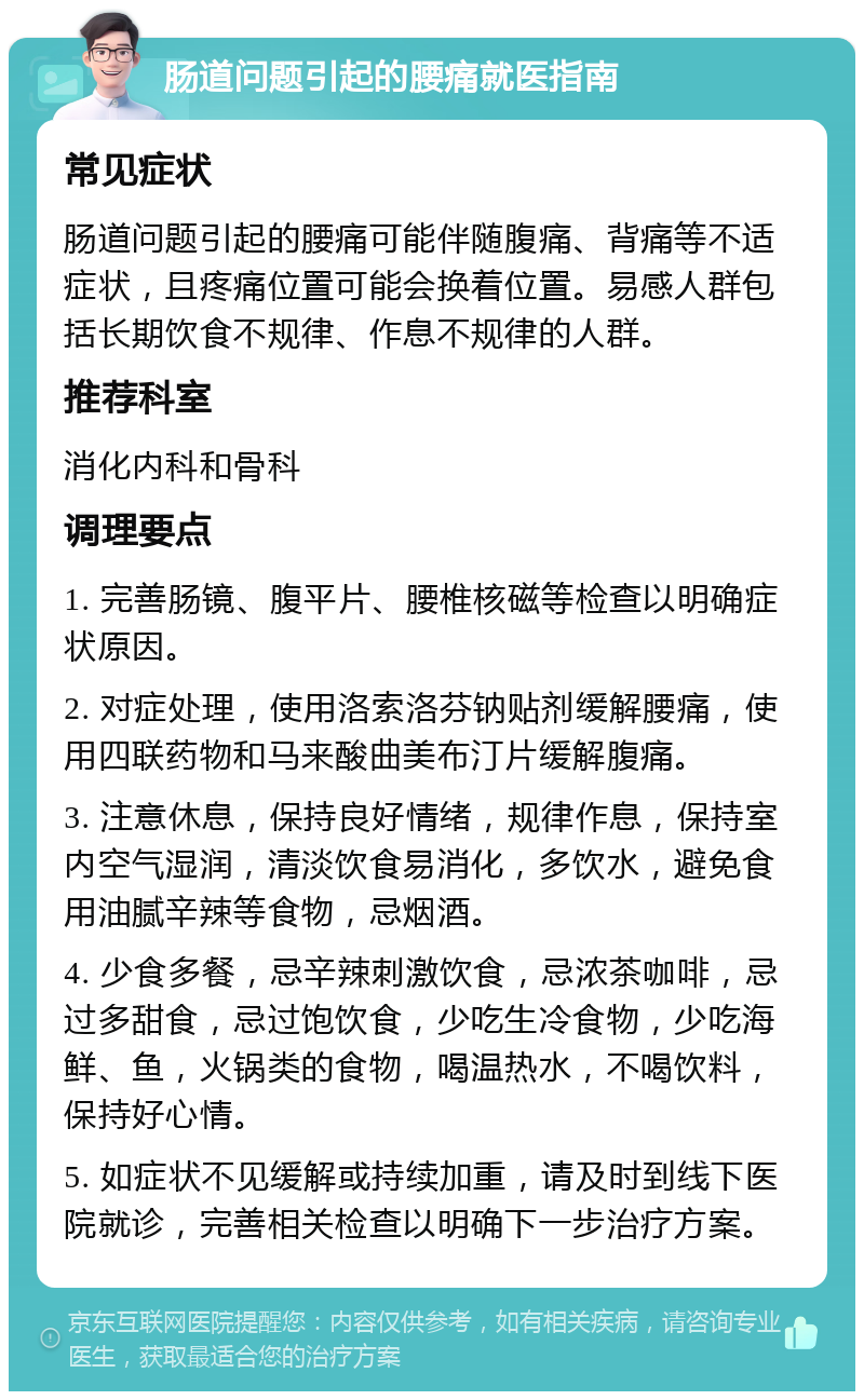 肠道问题引起的腰痛就医指南 常见症状 肠道问题引起的腰痛可能伴随腹痛、背痛等不适症状，且疼痛位置可能会换着位置。易感人群包括长期饮食不规律、作息不规律的人群。 推荐科室 消化内科和骨科 调理要点 1. 完善肠镜、腹平片、腰椎核磁等检查以明确症状原因。 2. 对症处理，使用洛索洛芬钠贴剂缓解腰痛，使用四联药物和马来酸曲美布汀片缓解腹痛。 3. 注意休息，保持良好情绪，规律作息，保持室内空气湿润，清淡饮食易消化，多饮水，避免食用油腻辛辣等食物，忌烟酒。 4. 少食多餐，忌辛辣刺激饮食，忌浓茶咖啡，忌过多甜食，忌过饱饮食，少吃生冷食物，少吃海鲜、鱼，火锅类的食物，喝温热水，不喝饮料，保持好心情。 5. 如症状不见缓解或持续加重，请及时到线下医院就诊，完善相关检查以明确下一步治疗方案。