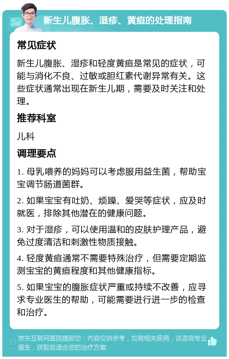 新生儿腹胀、湿疹、黄疸的处理指南 常见症状 新生儿腹胀、湿疹和轻度黄疸是常见的症状，可能与消化不良、过敏或胆红素代谢异常有关。这些症状通常出现在新生儿期，需要及时关注和处理。 推荐科室 儿科 调理要点 1. 母乳喂养的妈妈可以考虑服用益生菌，帮助宝宝调节肠道菌群。 2. 如果宝宝有吐奶、烦躁、爱哭等症状，应及时就医，排除其他潜在的健康问题。 3. 对于湿疹，可以使用温和的皮肤护理产品，避免过度清洁和刺激性物质接触。 4. 轻度黄疸通常不需要特殊治疗，但需要定期监测宝宝的黄疸程度和其他健康指标。 5. 如果宝宝的腹胀症状严重或持续不改善，应寻求专业医生的帮助，可能需要进行进一步的检查和治疗。