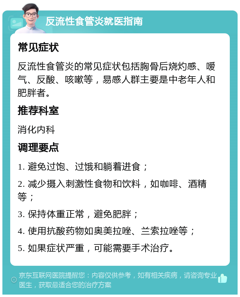 反流性食管炎就医指南 常见症状 反流性食管炎的常见症状包括胸骨后烧灼感、嗳气、反酸、咳嗽等，易感人群主要是中老年人和肥胖者。 推荐科室 消化内科 调理要点 1. 避免过饱、过饿和躺着进食； 2. 减少摄入刺激性食物和饮料，如咖啡、酒精等； 3. 保持体重正常，避免肥胖； 4. 使用抗酸药物如奥美拉唑、兰索拉唑等； 5. 如果症状严重，可能需要手术治疗。