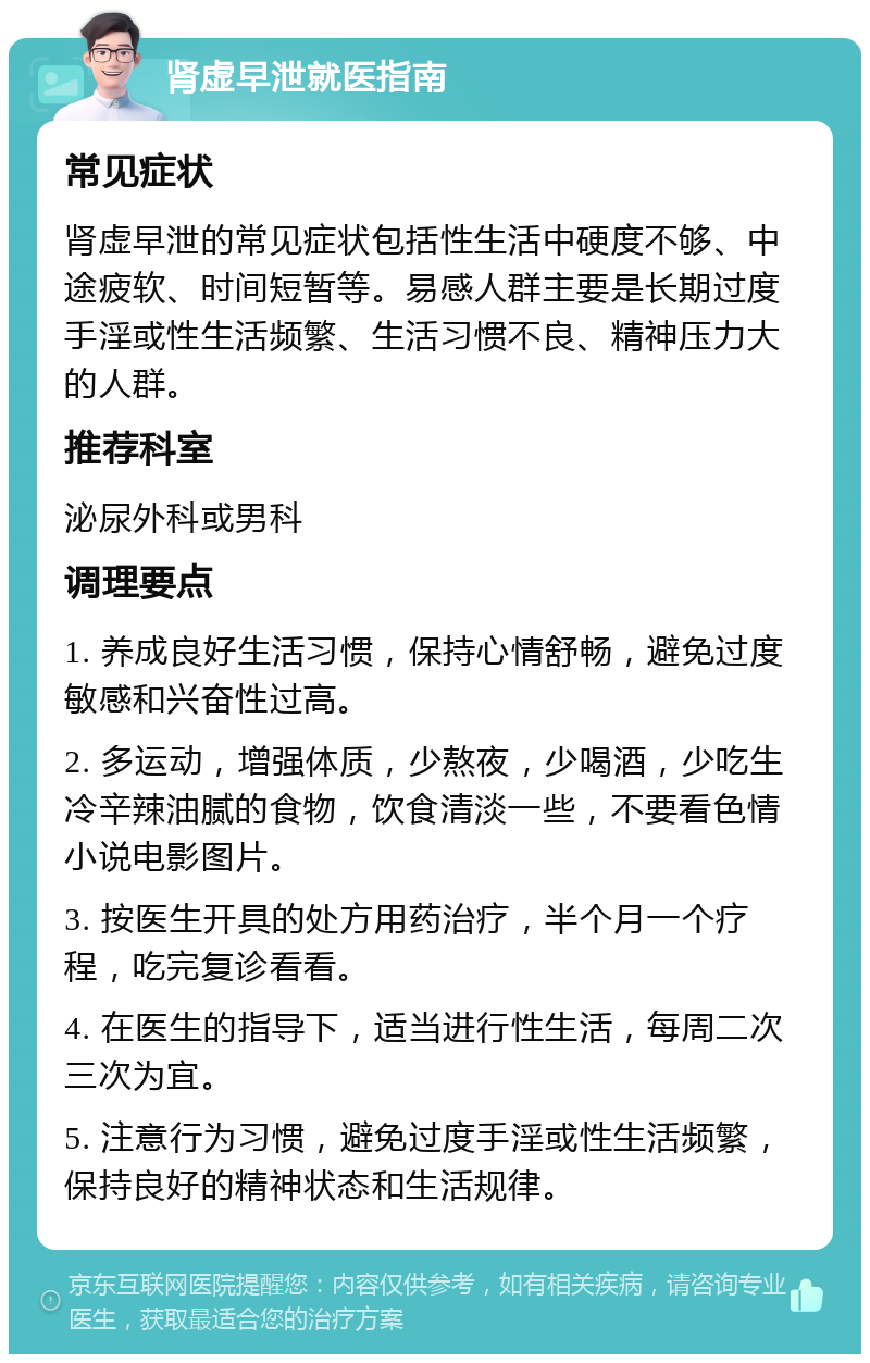 肾虚早泄就医指南 常见症状 肾虚早泄的常见症状包括性生活中硬度不够、中途疲软、时间短暂等。易感人群主要是长期过度手淫或性生活频繁、生活习惯不良、精神压力大的人群。 推荐科室 泌尿外科或男科 调理要点 1. 养成良好生活习惯，保持心情舒畅，避免过度敏感和兴奋性过高。 2. 多运动，增强体质，少熬夜，少喝酒，少吃生冷辛辣油腻的食物，饮食清淡一些，不要看色情小说电影图片。 3. 按医生开具的处方用药治疗，半个月一个疗程，吃完复诊看看。 4. 在医生的指导下，适当进行性生活，每周二次三次为宜。 5. 注意行为习惯，避免过度手淫或性生活频繁，保持良好的精神状态和生活规律。