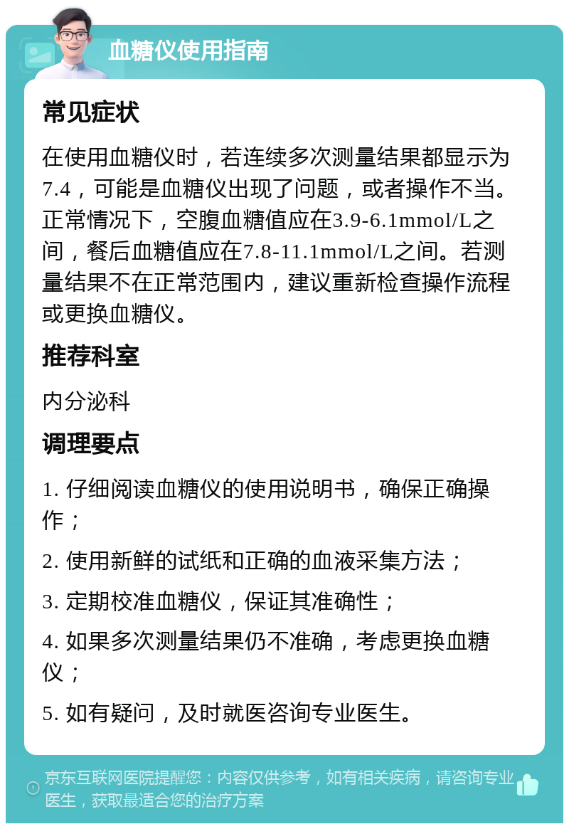 血糖仪使用指南 常见症状 在使用血糖仪时，若连续多次测量结果都显示为7.4，可能是血糖仪出现了问题，或者操作不当。正常情况下，空腹血糖值应在3.9-6.1mmol/L之间，餐后血糖值应在7.8-11.1mmol/L之间。若测量结果不在正常范围内，建议重新检查操作流程或更换血糖仪。 推荐科室 内分泌科 调理要点 1. 仔细阅读血糖仪的使用说明书，确保正确操作； 2. 使用新鲜的试纸和正确的血液采集方法； 3. 定期校准血糖仪，保证其准确性； 4. 如果多次测量结果仍不准确，考虑更换血糖仪； 5. 如有疑问，及时就医咨询专业医生。